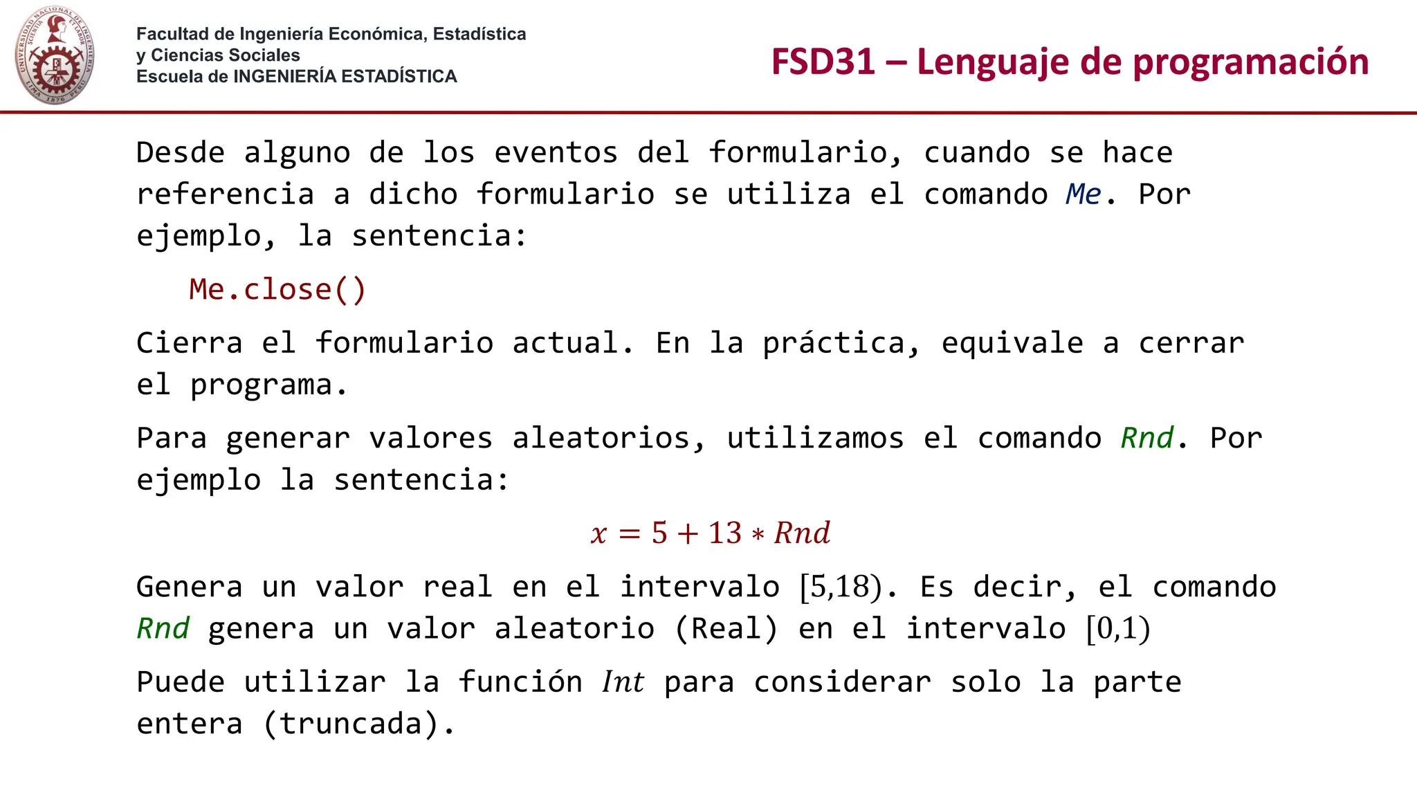 Facultad de Ingeniería Económica, Estadística
y Ciencias Sociales
Escuela de INGENIERÍA ESTADÍSTICA FSD31 – Lenguaje de programación
Desde alguno de los eventos del formulario, cuando se hace
referencia a dicho formulario se utiliza el comando Me. Por
ejemplo, la sentencia:
Me.close()
Cierra el formulario actual. En la práctica, equivale a cerrar
el programa.
Para generar valores aleatorios, utilizamos el comando Rnd. Por
ejemplo la sentencia:
𝑥 = 5 + 13 ∗ 𝑅𝑛𝑑
Genera un valor real en el intervalo [5,18). Es decir, el comando
Rnd genera un valor aleatorio (Real) en el intervalo [0,1)
Puede utilizar la función 𝐼𝑛𝑡 para considerar solo la parte
entera (truncada).
 