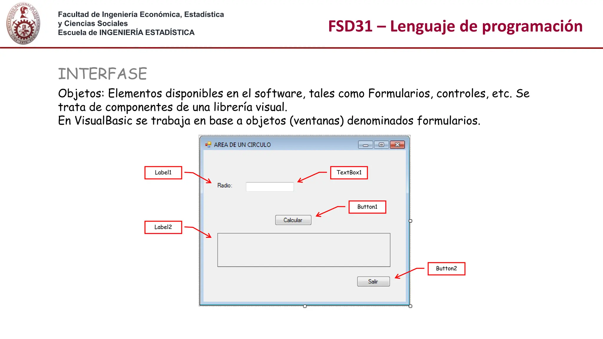 Facultad de Ingeniería Económica, Estadística
y Ciencias Sociales
Escuela de INGENIERÍA ESTADÍSTICA FSD31 – Lenguaje de programación
INTERFASE
Objetos: Elementos disponibles en el software, tales como Formularios, controles, etc. Se
trata de componentes de una librería visual.
En VisualBasic se trabaja en base a objetos (ventanas) denominados formularios.
TextBox1
Button1
Button2
Label1
Label2
 