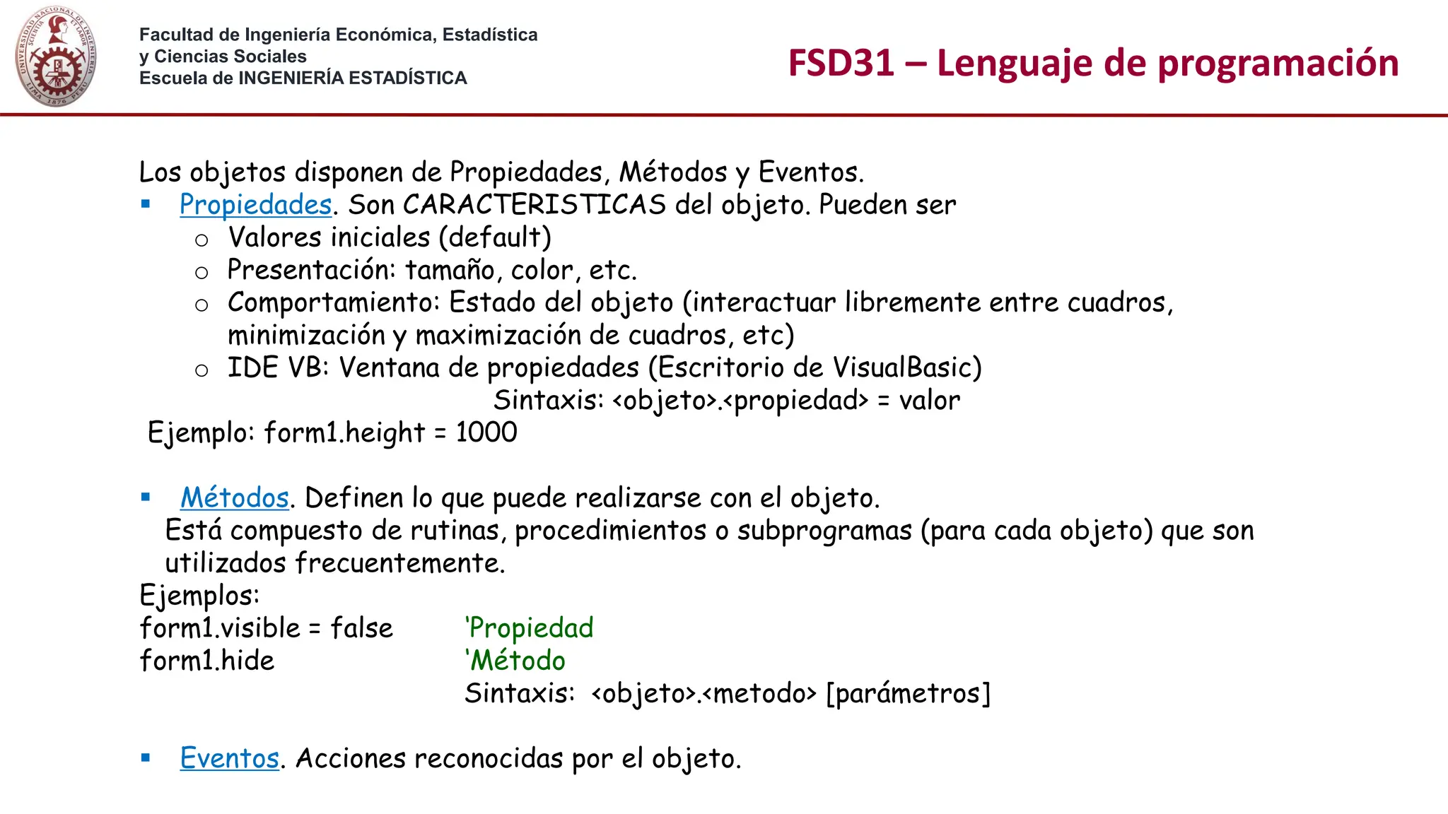 Facultad de Ingeniería Económica, Estadística
y Ciencias Sociales
Escuela de INGENIERÍA ESTADÍSTICA FSD31 – Lenguaje de programación
Los objetos disponen de Propiedades, Métodos y Eventos.
▪ Propiedades. Son CARACTERISTICAS del objeto. Pueden ser
o Valores iniciales (default)
o Presentación: tamaño, color, etc.
o Comportamiento: Estado del objeto (interactuar libremente entre cuadros,
minimización y maximización de cuadros, etc)
o IDE VB: Ventana de propiedades (Escritorio de VisualBasic)
Sintaxis: <objeto>.<propiedad> = valor
Ejemplo: form1.height = 1000
▪ Métodos. Definen lo que puede realizarse con el objeto.
Está compuesto de rutinas, procedimientos o subprogramas (para cada objeto) que son
utilizados frecuentemente.
Ejemplos:
form1.visible = false ‘Propiedad
form1.hide ‘Método
Sintaxis: <objeto>.<metodo> [parámetros]
▪ Eventos. Acciones reconocidas por el objeto.
 