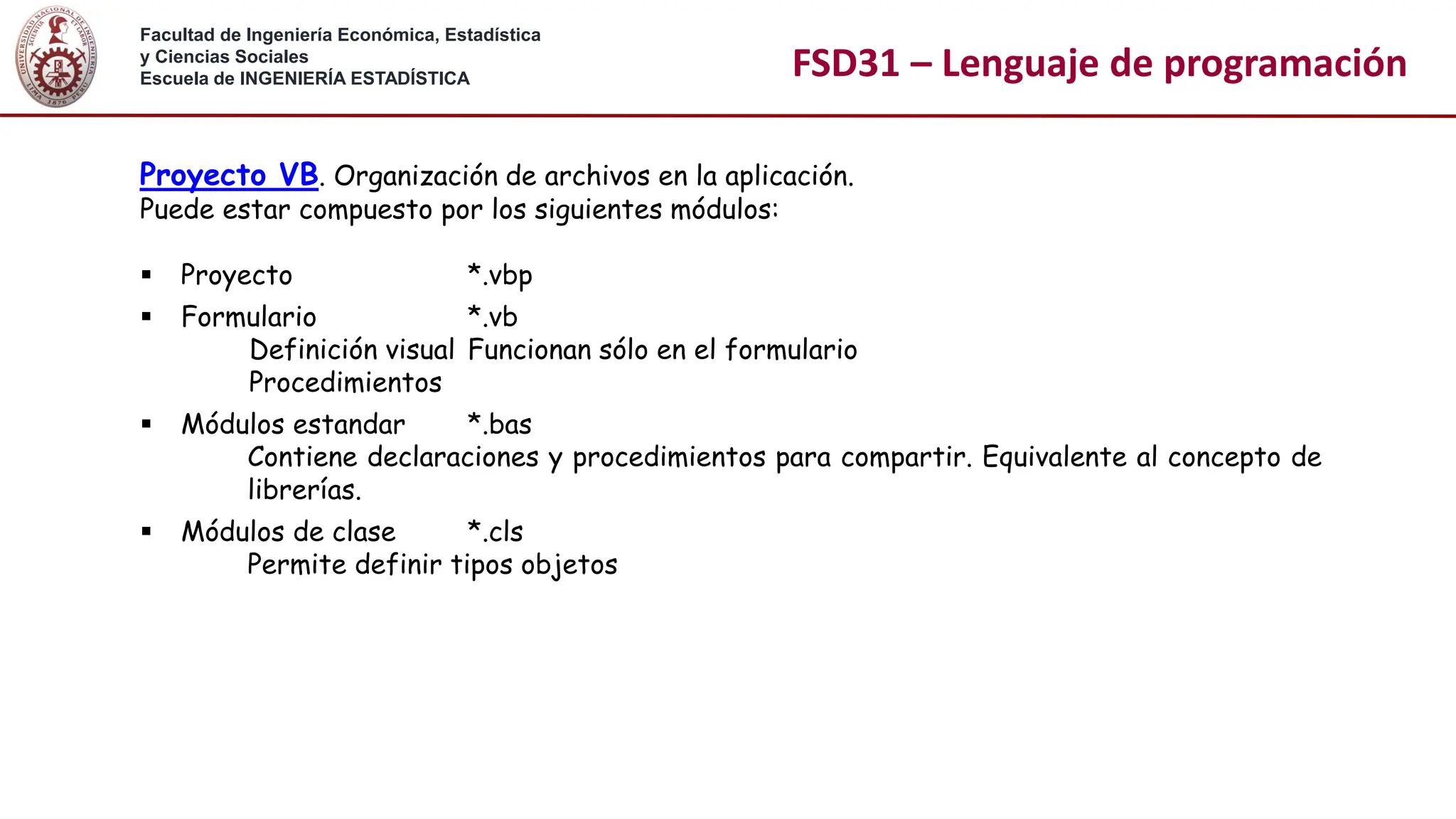 Facultad de Ingeniería Económica, Estadística
y Ciencias Sociales
Escuela de INGENIERÍA ESTADÍSTICA FSD31 – Lenguaje de programación
Proyecto VB. Organización de archivos en la aplicación.
Puede estar compuesto por los siguientes módulos:
▪ Proyecto *.vbp
▪ Formulario *.vb
Definición visual Funcionan sólo en el formulario
Procedimientos
▪ Módulos estandar *.bas
Contiene declaraciones y procedimientos para compartir. Equivalente al concepto de
librerías.
▪ Módulos de clase *.cls
Permite definir tipos objetos
 