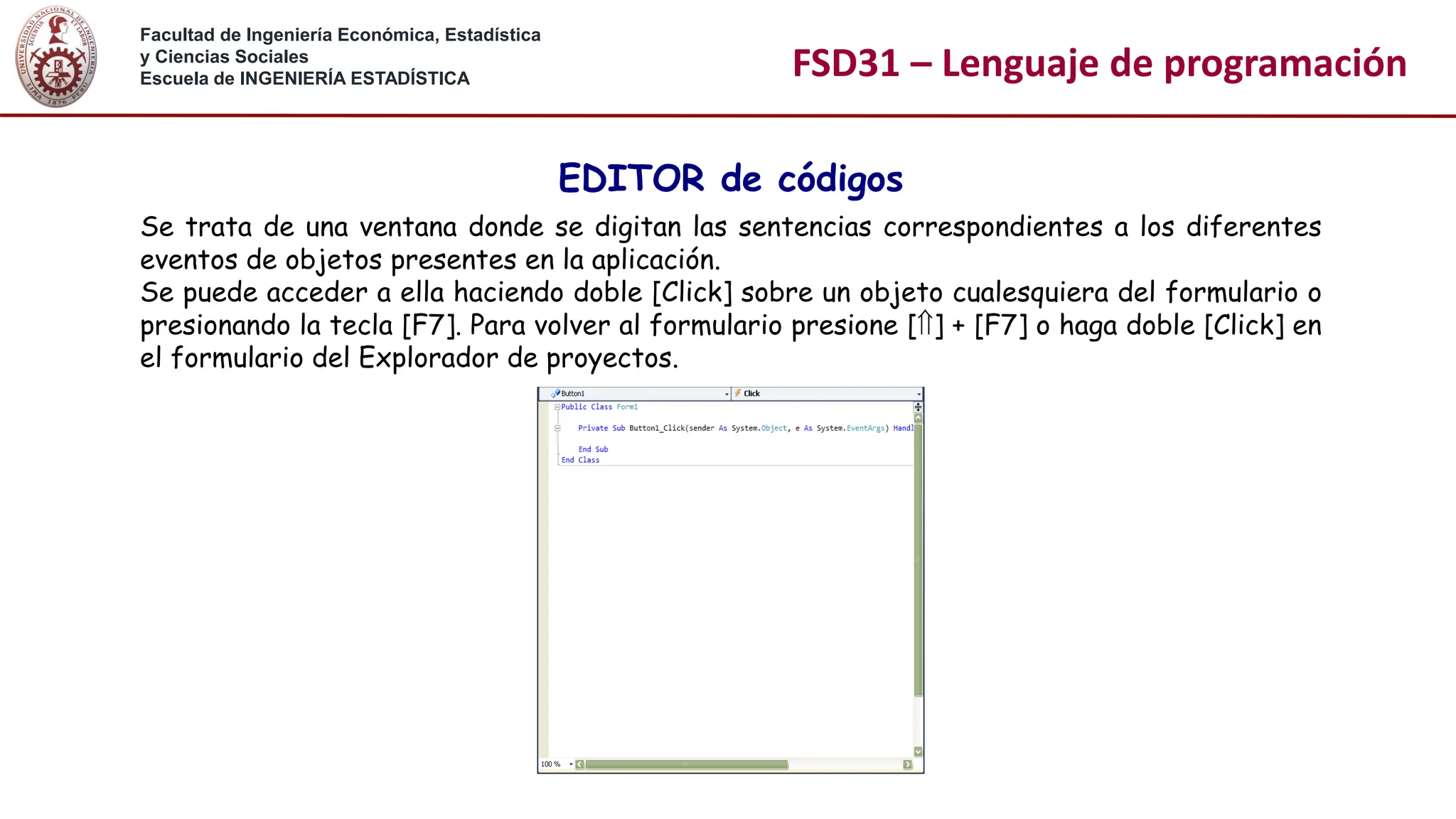 Facultad de Ingeniería Económica, Estadística
y Ciencias Sociales
Escuela de INGENIERÍA ESTADÍSTICA FSD31 – Lenguaje de programación
EDITOR de códigos
Se trata de una ventana donde se digitan las sentencias correspondientes a los diferentes
eventos de objetos presentes en la aplicación.
Se puede acceder a ella haciendo doble [Click] sobre un objeto cualesquiera del formulario o
presionando la tecla [F7]. Para volver al formulario presione [] + [F7] o haga doble [Click] en
el formulario del Explorador de proyectos.
 