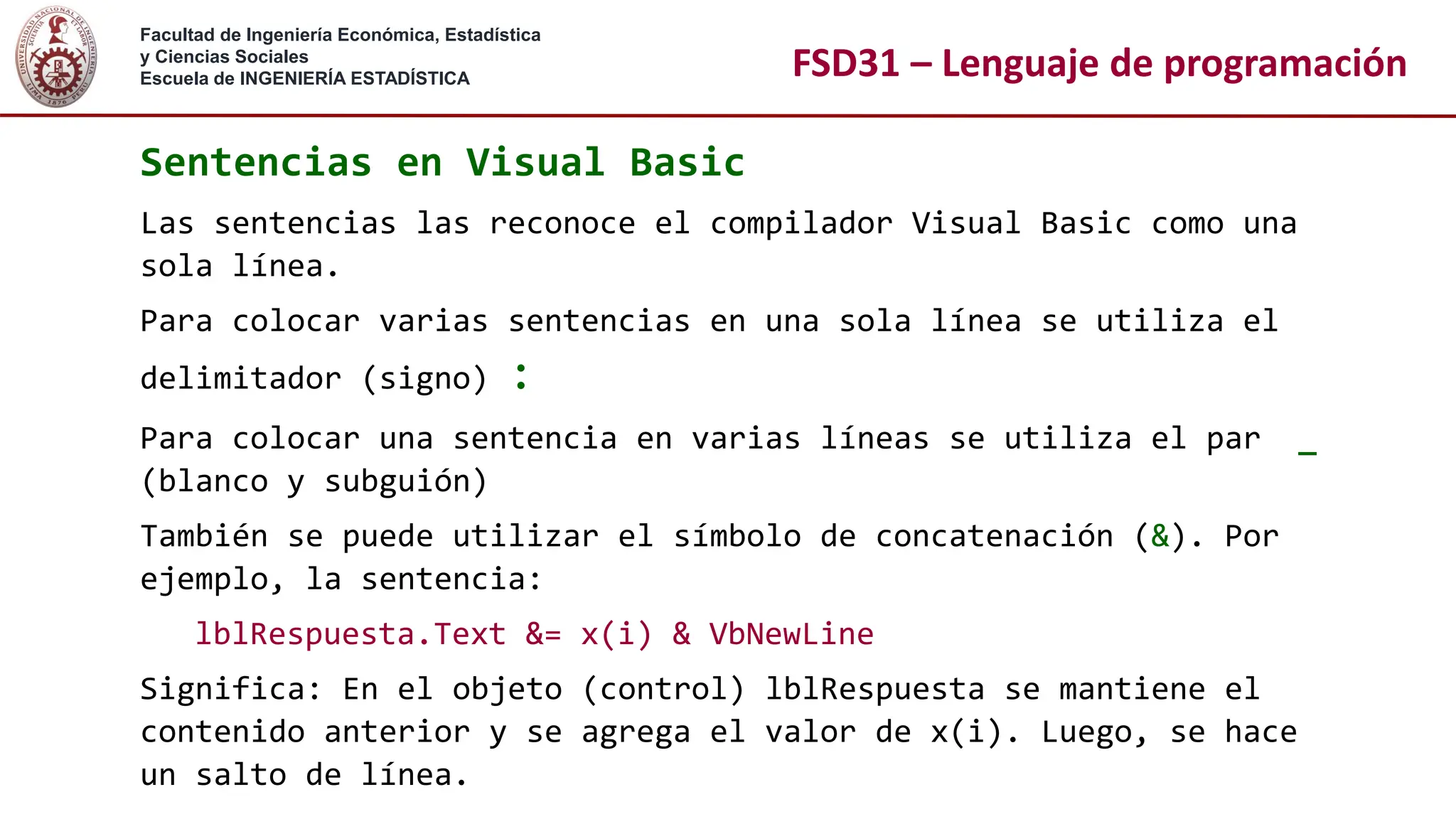 Facultad de Ingeniería Económica, Estadística
y Ciencias Sociales
Escuela de INGENIERÍA ESTADÍSTICA FSD31 – Lenguaje de programación
Sentencias en Visual Basic
Las sentencias las reconoce el compilador Visual Basic como una
sola línea.
Para colocar varias sentencias en una sola línea se utiliza el
delimitador (signo) :
Para colocar una sentencia en varias líneas se utiliza el par _
(blanco y subguión)
También se puede utilizar el símbolo de concatenación (&). Por
ejemplo, la sentencia:
lblRespuesta.Text &= x(i) & VbNewLine
Significa: En el objeto (control) lblRespuesta se mantiene el
contenido anterior y se agrega el valor de x(i). Luego, se hace
un salto de línea.
 