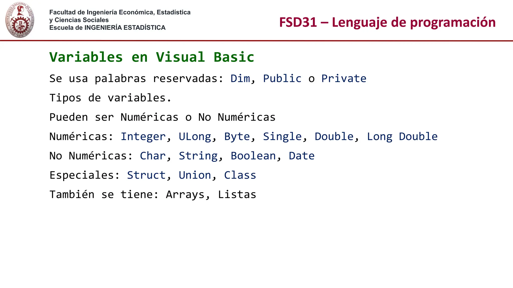 Facultad de Ingeniería Económica, Estadística
y Ciencias Sociales
Escuela de INGENIERÍA ESTADÍSTICA FSD31 – Lenguaje de programación
Variables en Visual Basic
Se usa palabras reservadas: Dim, Public o Private
Tipos de variables.
Pueden ser Numéricas o No Numéricas
Numéricas: Integer, ULong, Byte, Single, Double, Long Double
No Numéricas: Char, String, Boolean, Date
Especiales: Struct, Union, Class
También se tiene: Arrays, Listas
 