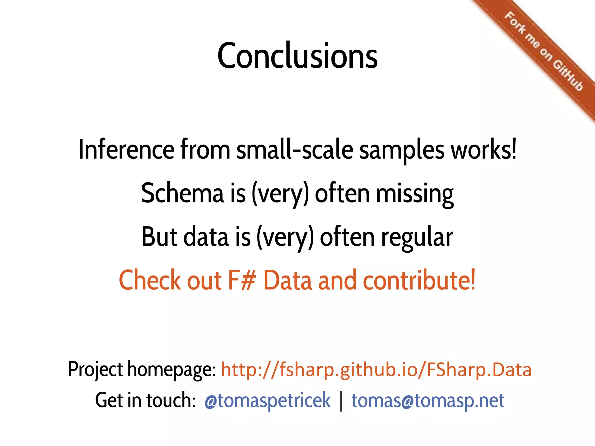 Conclusions
Inference from small-scale samples works!
Schema is (very) often missing
But data is (very) often regular
Check out F# Data and contribute!
Project homepage: http://fsharp.github.io/FSharp.Data
Get in touch: @tomaspetricek | tomas@tomasp.net
 