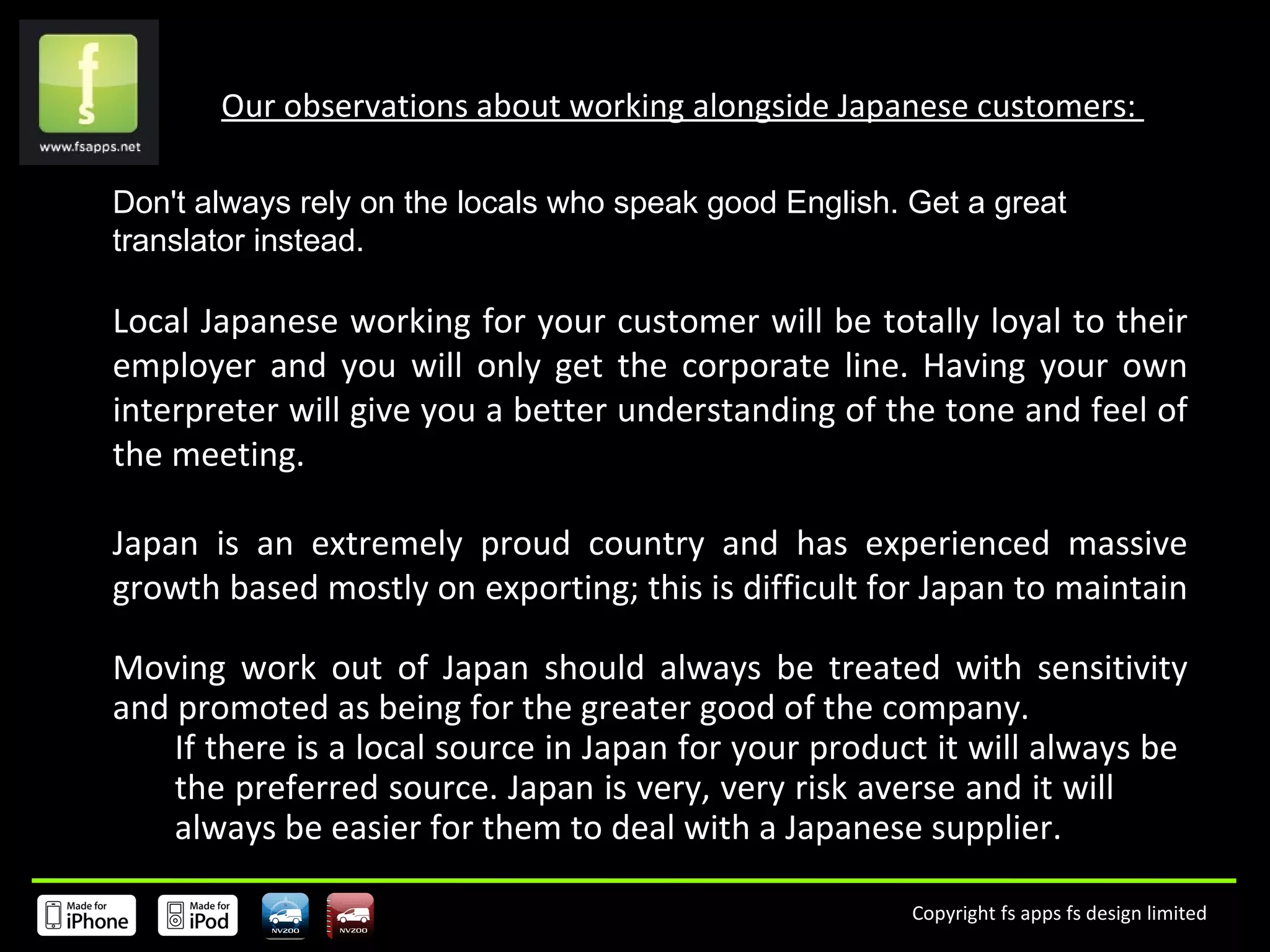 Our observations about working alongside Japanese customers:  Don't always rely on the locals who speak good English. Get a great translator instead. Local Japanese working for your customer will be totally loyal to their employer and you will only get the corporate line. Having your own interpreter will give you a better understanding of the tone and feel of the meeting. Japan is an extremely proud country and has experienced massive growth based mostly on exporting; this is difficult for Japan to maintain  Moving work out of Japan should always be treated with sensitivity and promoted as being for the greater good of the company.  If there is a local source in Japan for your product it will always be  the preferred source. Japan is very, very risk averse and it will  always be easier for them to deal with a Japanese supplier.  