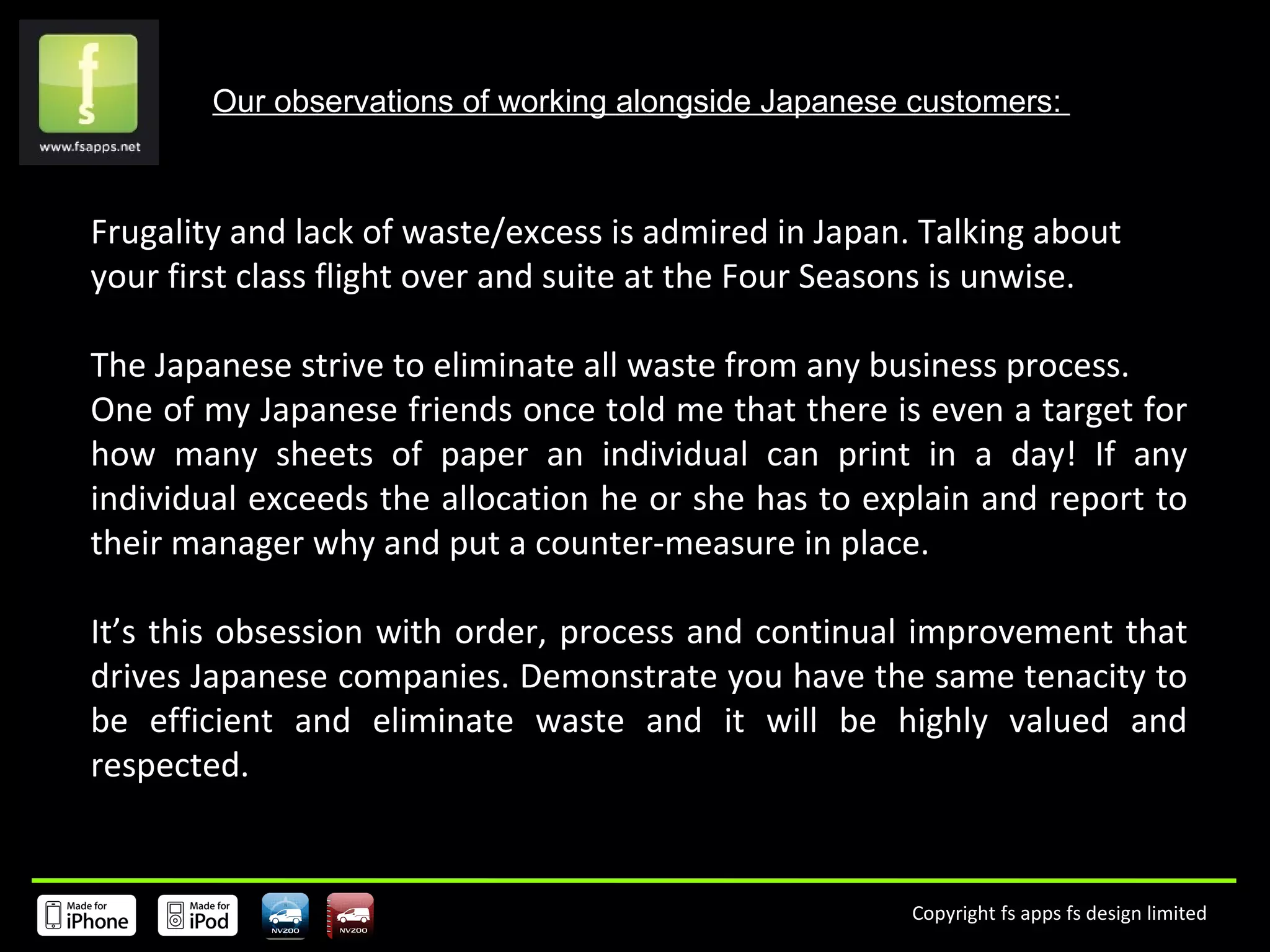Our observations of working alongside Japanese customers:  Frugality and lack of waste/excess is admired in Japan. Talking about your first class flight over and suite at the Four Seasons is unwise. The Japanese strive to eliminate all waste from any business process. One of my Japanese friends once told me that there is even a target for how many sheets of paper an individual can print in a day! If any individual exceeds the allocation he or she has to explain and report to their manager why and put a counter-measure in place.  It’s this obsession with order, process and continual improvement that drives Japanese companies. Demonstrate you have the same tenacity to be efficient and eliminate waste and it will be highly valued and respected. 