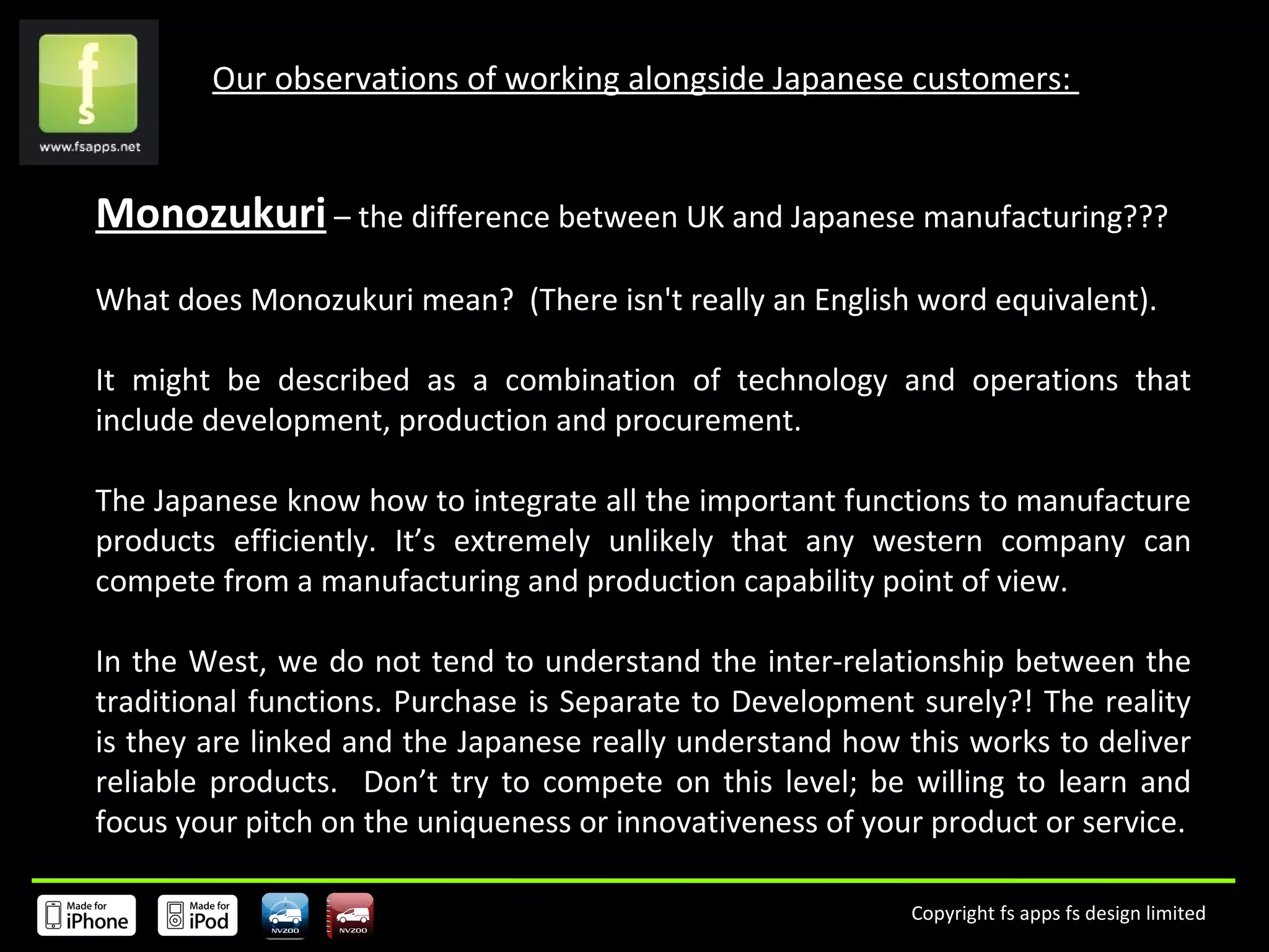 Our observations of working alongside Japanese customers:  Monozukuri  – the difference between UK and Japanese manufacturing??? What does Monozukuri mean?  (There isn't really an English word equivalent).  It might be described as a combination of technology and operations that include development, production and procurement.  The Japanese know how to integrate all the important functions to manufacture products efficiently. It’s extremely unlikely that any western company can compete from a manufacturing and production capability point of view.   In the West, we do not tend to understand the inter-relationship between the traditional functions. Purchase is Separate to Development surely?! The reality is they are linked and the Japanese really understand how this works to deliver reliable products.  Don’t try to compete on this level; be willing to learn and focus your pitch on the uniqueness or innovativeness of your product or service. 