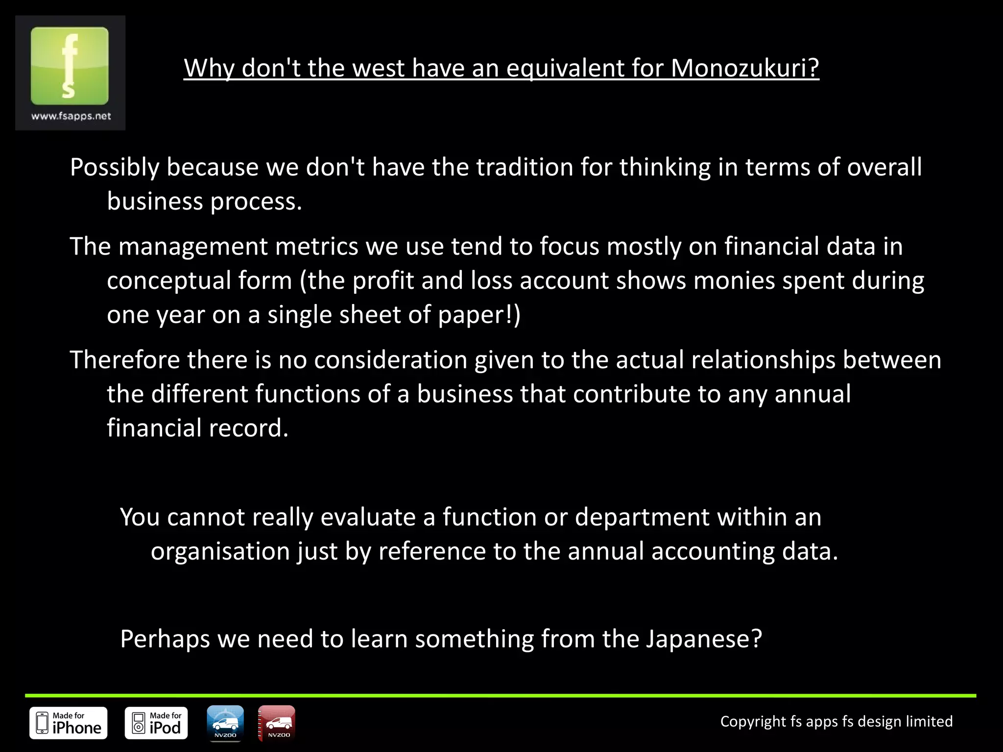 Why don't the west have an equivalent for Monozukuri? Possibly because we don't have the tradition for thinking in terms of overall business process. The management metrics we use tend to focus mostly on financial data in conceptual form (the profit and loss account shows monies spent during one year on a single sheet of paper!) Therefore there is no consideration given to the actual relationships between the different functions of a business that contribute to any annual financial record.  You cannot really evaluate a function or department within an organisation just by reference to the annual accounting data.  Perhaps we need to learn something from the Japanese? 