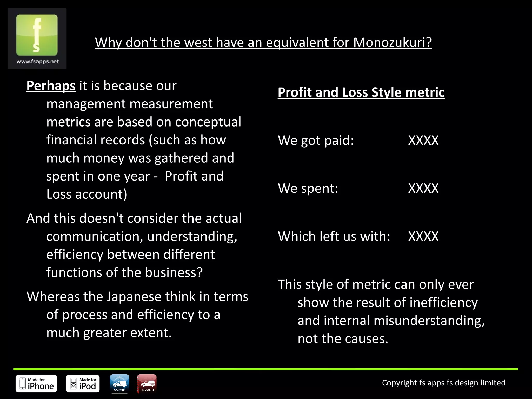 Why don't the west have an equivalent for Monozukuri? Perhaps  it is because our management measurement metrics are based on conceptual financial records (such as how much money was gathered and spent in one year -  Profit and Loss account) And this doesn't consider the actual communication, understanding,  efficiency between different functions of the business?  Whereas the Japanese think in terms of process and efficiency to a much greater extent. Profit and Loss Style metric We got paid:  XXXX We spent:  XXXX Which left us with:  XXXX This style of metric can only ever show the result of inefficiency and internal misunderstanding, not the causes.  