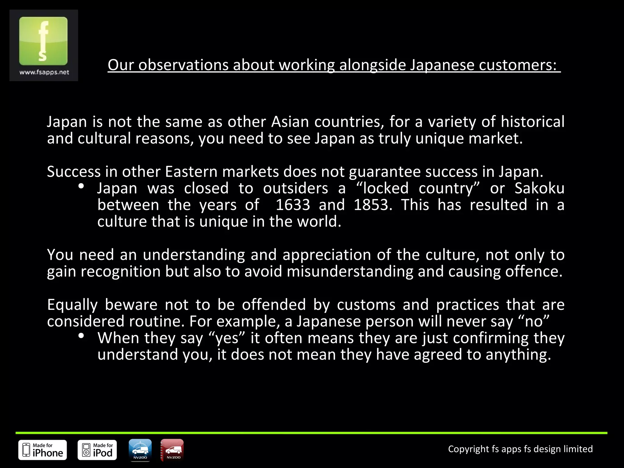 Our observations about working alongside Japanese customers:  Japan is not the same as other Asian countries, for a variety of historical and cultural reasons, you need to see Japan as truly unique market. Success in other Eastern markets does not guarantee success in Japan. Japan was closed to outsiders a “locked country” or Sakoku between the years of  1633 and 1853. This has resulted in a culture that is unique in the world. You need an understanding and appreciation of the culture, not only to gain recognition but also to avoid misunderstanding and causing offence. Equally beware not to be offended by customs and practices that are considered routine. For example, a Japanese person will never say “no” When they say “yes” it often means they are just confirming they understand you, it does not mean they have agreed to anything. 