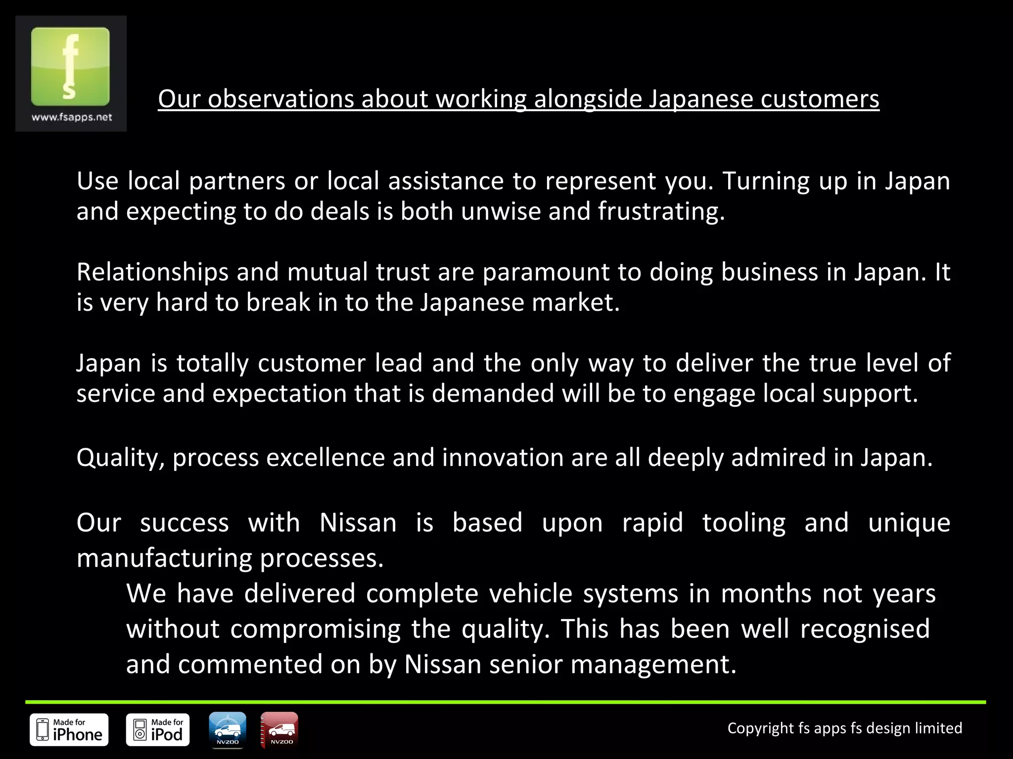 Our observations about working alongside Japanese customers Use local partners or local assistance to represent you. Turning up in Japan and expecting to do deals is both unwise and frustrating.  Relationships and mutual trust are paramount to doing business in Japan. It is very hard to break in to the Japanese market.  Japan is totally customer lead and the only way to deliver the true level of service and expectation that is demanded will be to engage local support.  Quality, process excellence and innovation are all deeply admired in Japan.  Our success with Nissan is based upon rapid tooling and unique manufacturing processes.  We have delivered complete vehicle systems in months not years  without compromising the quality. This has been well recognised  and commented on by Nissan senior management. 