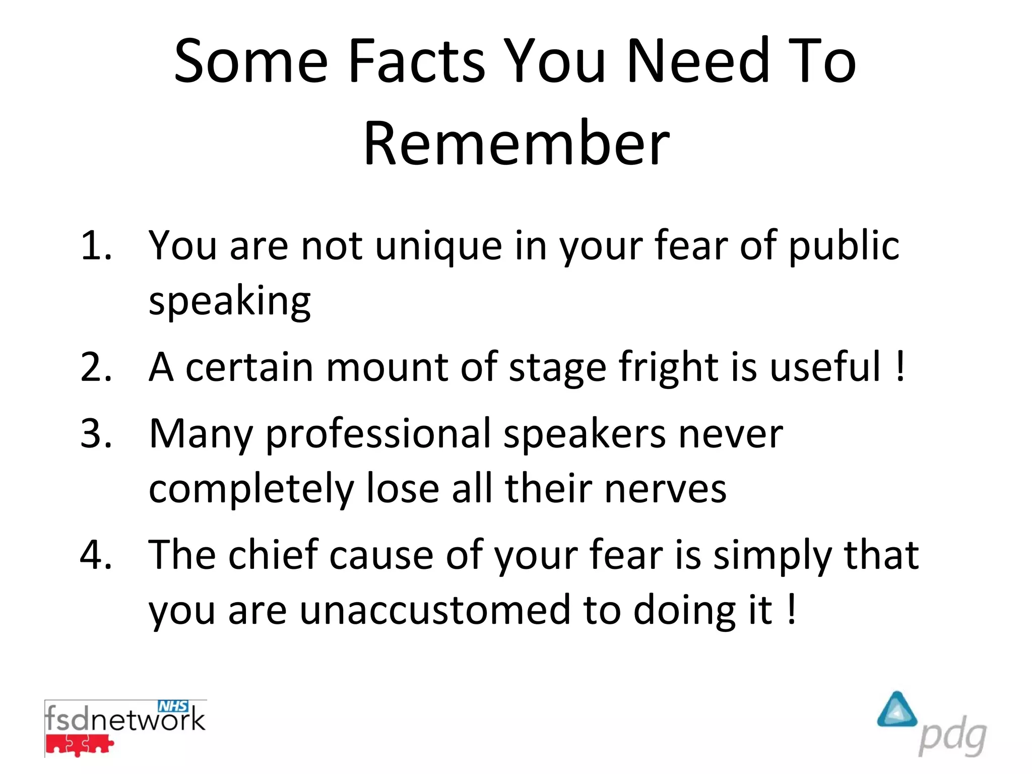 Some Facts You Need To
           Remember
1. You are not unique in your fear of public
   speaking
2. A certain mount of stage fright is useful !
3. Many professional speakers never
   completely lose all their nerves
4. The chief cause of your fear is simply that
   you are unaccustomed to doing it !
 