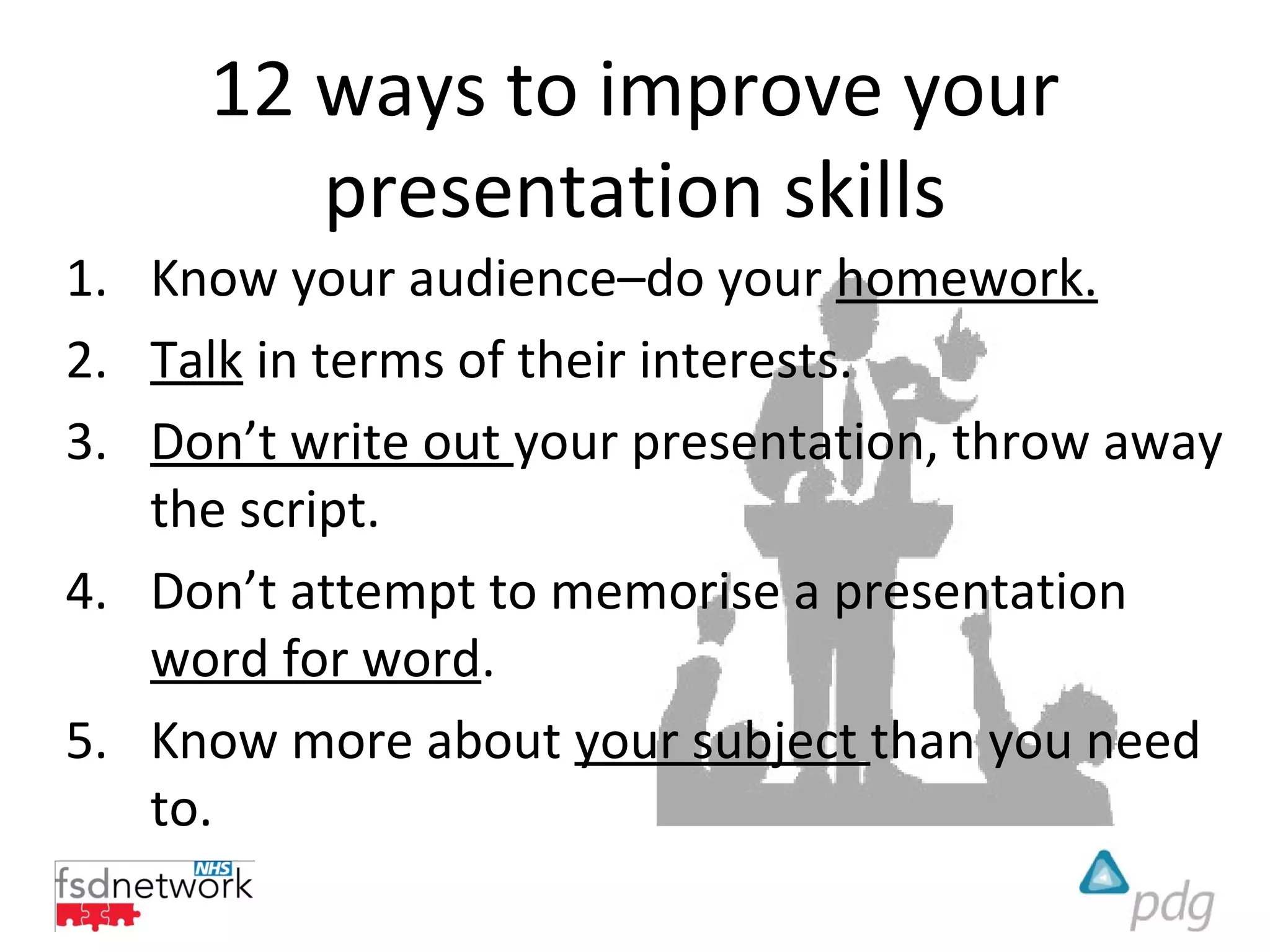 12 ways to improve your
        presentation skills
1. Know your audience–do your homework.
2. Talk in terms of their interests.
3. Don’t write out your presentation, throw away
   the script.
4. Don’t attempt to memorise a presentation
   word for word.
5. Know more about your subject than you need
   to.
 