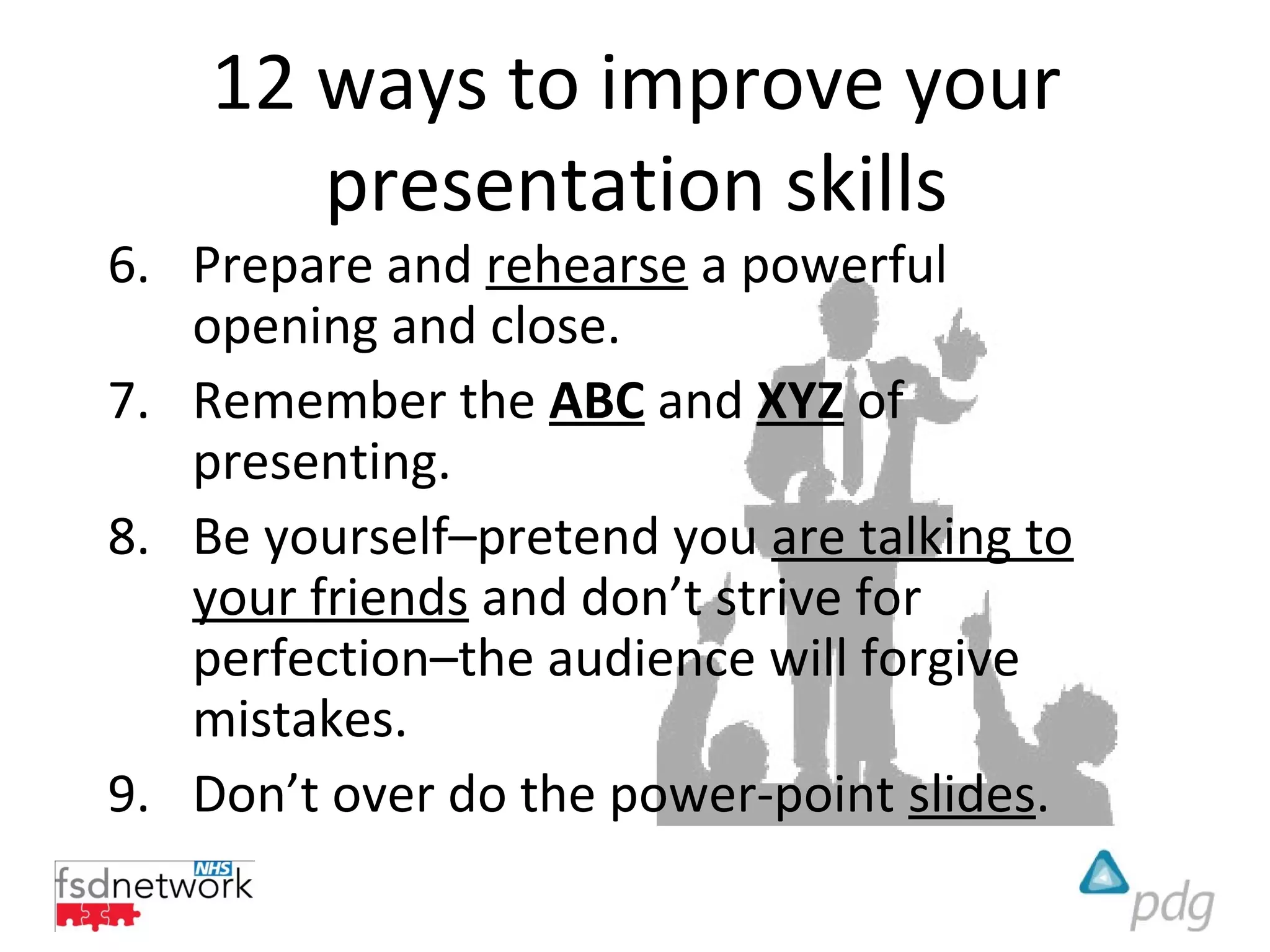12 ways to improve your
       presentation skills
6. Prepare and rehearse a powerful
   opening and close.
7. Remember the ABC and XYZ of
   presenting.
8. Be yourself–pretend you are talking to
   your friends and don’t strive for
   perfection–the audience will forgive
   mistakes.
9. Don’t over do the power-point slides.
 