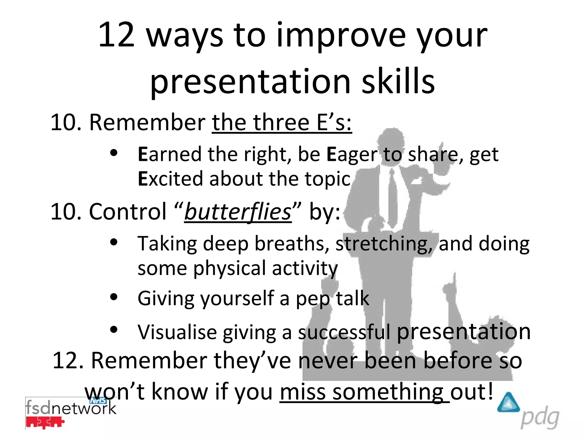 12 ways to improve your
       presentation skills
10. Remember the three E’s:
     • Earned the right, be Eager to share, get
       Excited about the topic
10. Control “butterflies” by:
     • Taking deep breaths, stretching, and doing
       some physical activity
     • Giving yourself a pep talk
     • Visualise giving a successful presentation
12. Remember they’ve never been before so
   won’t know if you miss something out!
 
