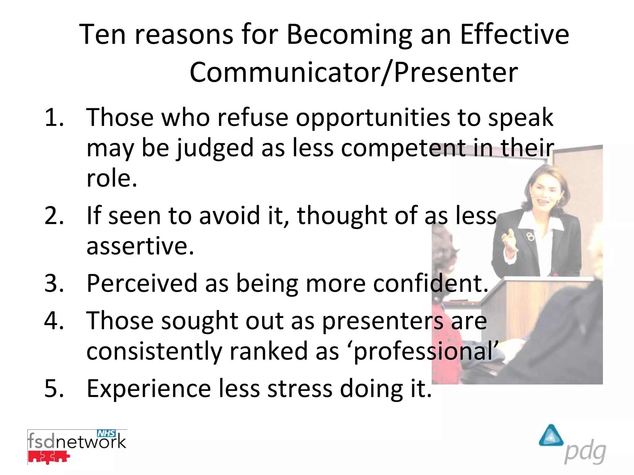 Ten reasons for Becoming an Effective
          Communicator/Presenter
1. Those who refuse opportunities to speak
   may be judged as less competent in their
   role.
2. If seen to avoid it, thought of as less
   assertive.
3. Perceived as being more confident.
4. Those sought out as presenters are
   consistently ranked as ‘professional’
5. Experience less stress doing it.
 