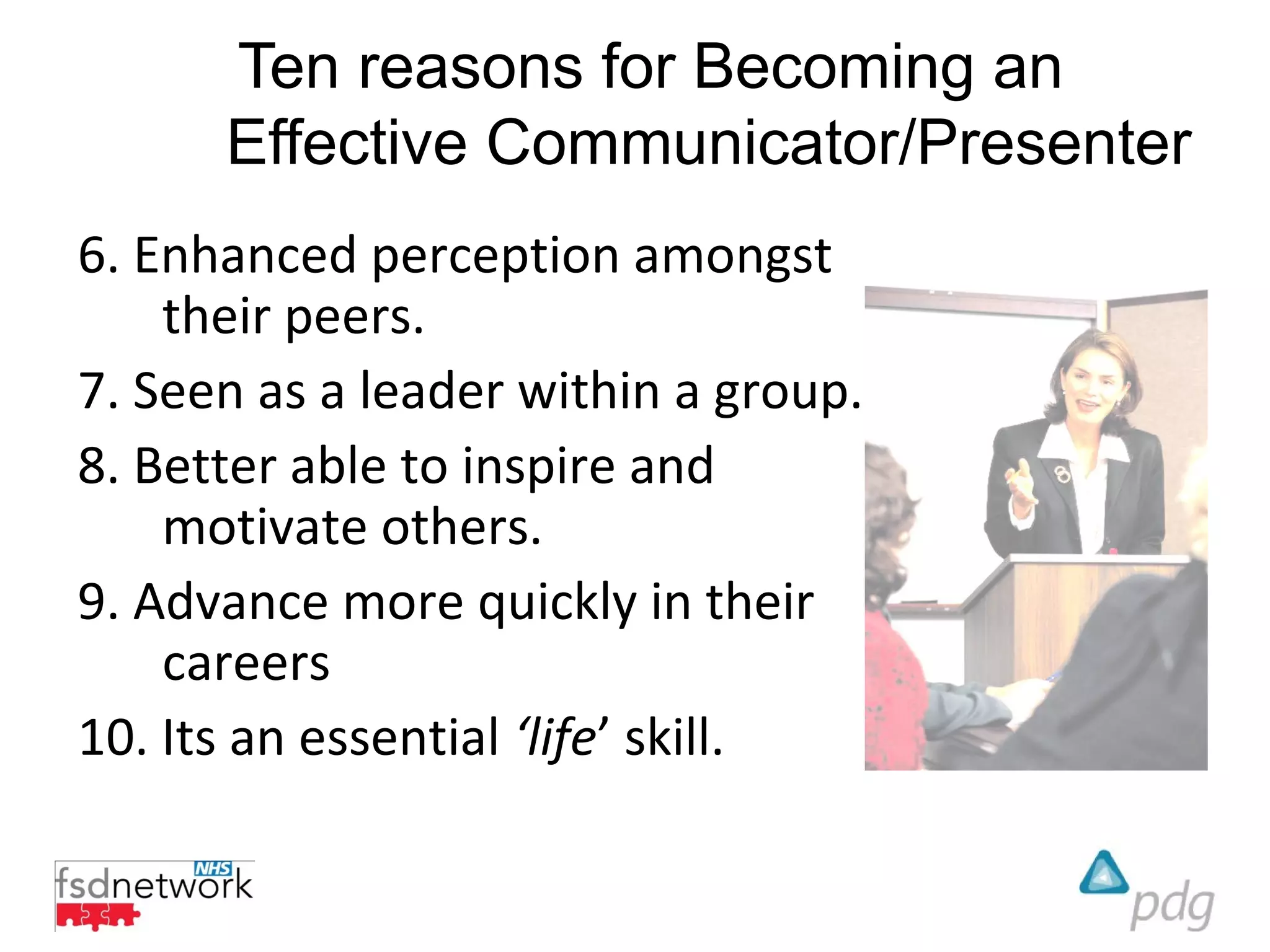 Ten reasons for Becoming an
      Effective Communicator/Presenter
6. Enhanced perception amongst
    their peers.
7. Seen as a leader within a group.
8. Better able to inspire and
    motivate others.
9. Advance more quickly in their
    careers
10. Its an essential ‘life’ skill.
 