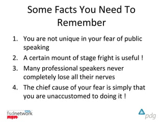 Some Facts You Need To
           Remember
1. You are not unique in your fear of public
   speaking
2. A certain mount of stage fright is useful !
3. Many professional speakers never
   completely lose all their nerves
4. The chief cause of your fear is simply that
   you are unaccustomed to doing it !
 