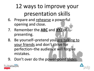 12 ways to improve your
       presentation skills
6. Prepare and rehearse a powerful
   opening and close.
7. Remember the ABC and XYZ of
   presenting.
8. Be yourself–pretend you are talking to
   your friends and don’t strive for
   perfection–the audience will forgive
   mistakes.
9. Don’t over do the power-point slides.
 