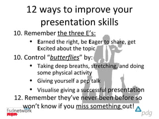 12 ways to improve your
       presentation skills
10. Remember the three E’s:
     • Earned the right, be Eager to share, get
       Excited about the topic
10. Control “butterflies” by:
     • Taking deep breaths, stretching, and doing
       some physical activity
     • Giving yourself a pep talk
     • Visualise giving a successful presentation
12. Remember they’ve never been before so
   won’t know if you miss something out!
 