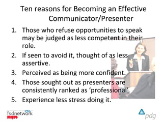 Ten reasons for Becoming an Effective
          Communicator/Presenter
1. Those who refuse opportunities to speak
   may be judged as less competent in their
   role.
2. If seen to avoid it, thought of as less
   assertive.
3. Perceived as being more confident.
4. Those sought out as presenters are
   consistently ranked as ‘professional’
5. Experience less stress doing it.
 