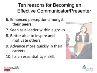 Ten reasons for Becoming an
      Effective Communicator/Presenter
6. Enhanced perception amongst
    their peers.
7. Seen as a leader within a group.
8. Better able to inspire and
    motivate others.
9. Advance more quickly in their
    careers
10. Its an essential ‘life’ skill.
 