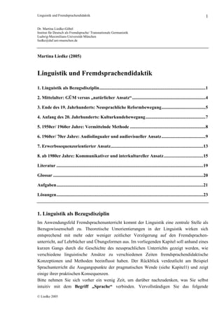 Linguistik und Fremdsprachendidaktik 1
Dr. Martina Liedke-Göbel
Institut für Deutsch als Fremdsprache/ Transnationale Germanistik
Ludwig-Maximilians-Universität München
liedke@daf.uni-muenchen.de
Martina Liedke (2005)
Linguistik und Fremdsprachendidaktik
1. Linguistik als Bezugsdisziplin..............................................................................................1
2. Mittelalter: GÜM versus „natürlicher Ansatz“.................................................................4
3. Ende des 19. Jahrhunderts: Neusprachliche Reformbewegung.......................................5
4. Anfang des 20. Jahrhunderts: Kulturkundebewegung.....................................................7
5. 1950er/ 1960er Jahre: Vermittelnde Methode ...................................................................8
6. 1960er/ 70er Jahre: Audiolingualer und audiovisueller Ansatz.......................................9
7. Erwerbssequenzorientierter Ansatz..................................................................................13
8. ab 1980er Jahre: Kommunikativer und interkultureller Ansatz...................................15
Literatur ..................................................................................................................................19
Glossar .....................................................................................................................................20
Aufgaben..................................................................................................................................21
Lösungen..................................................................................................................................23
1. Linguistik als Bezugsdisziplin
Im Anwendungsfeld Fremdsprachenunterricht kommt der Linguistik eine zentrale Stelle als
Bezugswissenschaft zu. Theoretische Umorientierungen in der Linguistik wirken sich
entsprechend mit mehr oder weniger zeitlicher Verzögerung auf den Fremdsprachen-
unterricht, auf Lehrbücher und Übungsformen aus. Im vorliegenden Kapitel soll anhand eines
kurzen Gangs durch die Geschichte des neusprachlichen Unterrichts gezeigt werden, wie
verschiedene linguistische Ansätze zu verschiedenen Zeiten fremdsprachendidaktische
Konzeptionen und Methoden beeinflusst haben. Der Rückblick verdeutlicht am Beispiel
Sprachunterricht die Ausgangspunkte der pragmatischen Wende (siehe Kapitel1) und zeigt
einige ihrer praktischen Konsequenzen.
Bitte nehmen Sie sich vorher ein wenig Zeit, um darüber nachzudenken, was Sie selbst
intuitiv mit dem Begriff „Sprache“ verbinden. Vervollständigen Sie das folgende
© Liedke 2005
 