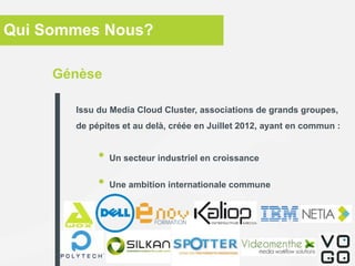 Qui Sommes Nous?
• Un secteur industriel en croissance
• Une ambition internationale commune
Génèse
Issu du Media Cloud Cluster, associations de grands groupes,
de pépites et au delà, créée en Juillet 2012, ayant en commun :
 