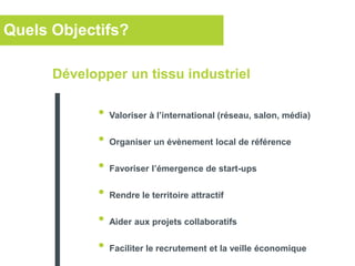 Quels Objectifs?
• Valoriser à l’international (réseau, salon, média)
• Organiser un évènement local de référence
• Favoriser l’émergence de start-ups
• Rendre le territoire attractif
• Aider aux projets collaboratifs
• Faciliter le recrutement et la veille économique
Développer un tissu industriel
 