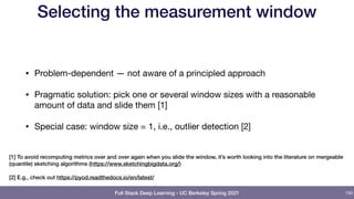 Full Stack Deep Learning - UC Berkeley Spring 2021
Selecting the measurement window
• Problem-dependent — not aware of a principled approach

• Pragmatic solution: pick one or several window sizes with a reasonable
amount of data and slide them [1]

• Special case: window size = 1, i.e., outlier detection [2]
100
[1] To avoid recomputing metrics over and over again when you slide the window, it’s worth looking into the literature on mergeable
(quantile) sketching algorithms (https://www.sketchingbigdata.org/)
[2] E.g., check out https://pyod.readthedocs.io/en/latest/
 