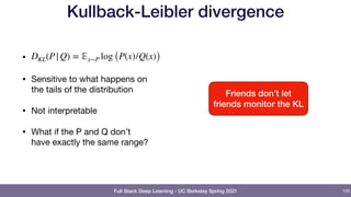 Full Stack Deep Learning - UC Berkeley Spring 2021
Kullback-Leibler divergence
• 

• Sensitive to what happens on
the tails of the distribution

• Not interpretable

• What if the P and Q don’t
have exactly the same range?
DKL(P|Q) = 𝔼x∼P log (P(x)/Q(x))
105
Friends don’t let
friends monitor the KL
 