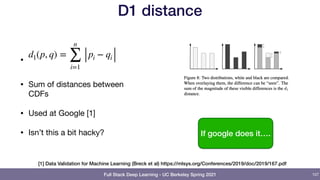 Full Stack Deep Learning - UC Berkeley Spring 2021
D1 distance
•


• Sum of distances between
CDFs

• Used at Google [1]

• Isn’t this a bit hacky?
d1(p, q) =
n
∑
i=1
pi − qi
107
If google does it….
[1] Data Validation for Machine Learning (Breck et al) https://mlsys.org/Conferences/2019/doc/2019/167.pdf
 