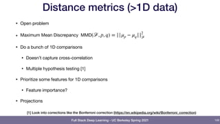 Full Stack Deep Learning - UC Berkeley Spring 2021
Distance metrics (>1D data)
• Open problem

• Maximum Mean Discrepancy 

• Do a bunch of 1D comparisons

• Doesn’t capture cross-correlation

• Multiple hypothesis testing [1]

• Prioritize some features for 1D comparisons

• Feature importance?

• Projections
MMD(ℱ, p, q) = ||μp − μq ||2
ℱ
109
[1] Look into corrections like the Bonferroni correction (https://en.wikipedia.org/wiki/Bonferroni_correction)
 
