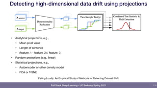 Full Stack Deep Learning - UC Berkeley Spring 2021
Detecting high-dimensional data drift using projections
110
Failing Loudly: An Empirical Study of Methods for Detecting Dataset Shift

• Analytical projections, e.g.,

• Mean pixel value

• Length of sentence

• (feature_1 - feature_2) / feature_3

• Random projections (e.g., linear)

• Statistical projections, e.g.,

• Autoencoder or other density model

• PCA or T-SNE
 