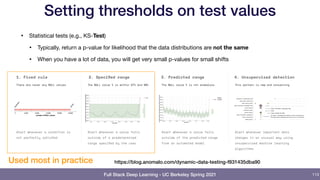 Full Stack Deep Learning - UC Berkeley Spring 2021
Setting thresholds on test values
• Statistical tests (e.g., KS-Test)

• Typically, return a p-value for likelihood that the data distributions are not the same
• When you have a lot of data, you will get very small p-values for small shifts
113
https://blog.anomalo.com/dynamic-data-testing-f831435dba90
Used most in practice
 
