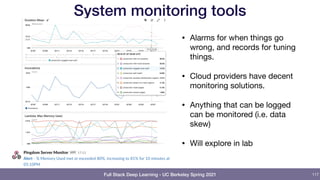 Full Stack Deep Learning - UC Berkeley Spring 2021
System monitoring tools
117
• Alarms for when things go
wrong, and records for tuning
things.

• Cloud providers have decent
monitoring solutions.

• Anything that can be logged
can be monitored (i.e. data
skew)

• Will explore in lab
 