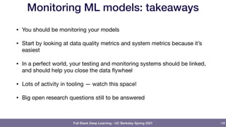 Full Stack Deep Learning - UC Berkeley Spring 2021
Monitoring ML models: takeaways
• You should be monitoring your models

• Start by looking at data quality metrics and system metrics because it’s
easiest

• In a perfect world, your testing and monitoring systems should be linked,
and should help you close the data flywheel 

• Lots of activity in tooling — watch this space!

• Big open research questions still to be answered
136
 