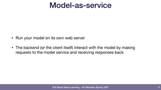 Full Stack Deep Learning - UC Berkeley Spring 2021
Model-as-service
• Run your model on its own web server

• The backend (or the client itself) interact with the model by making
requests to the model service and receiving responses back
16
 