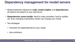 Full Stack Deep Learning - UC Berkeley Spring 2021
Dependency management for model servers
• Model predictions depend on code, model weights, and dependencies.
All need to be present on your web server

• Dependencies cause trouble. Hard to make consistent, hard to update,
etc. Even changing a tensorflow version can change your model

• Two strategies:

• Constrain the dependencies for your model

• Use containers
25
 