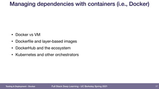 Full Stack Deep Learning - UC Berkeley Spring 2021
Managing dependencies with containers (i.e., Docker)
• Docker vs VM

• Dockerfile and layer-based images

• DockerHub and the ecosystem

• Kubernetes and other orchestrators
27
Testing & Deployment - Docker
 