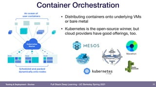 Full Stack Deep Learning - UC Berkeley Spring 2021
Container Orchestration
• Distributing containers onto underlying VMs
or bare metal

• Kubernetes is the open-source winner, but
cloud providers have good oﬀerings, too.
33
Testing & Deployment - Docker
 