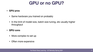 Full Stack Deep Learning - UC Berkeley Spring 2021
GPU or no GPU?
• GPU pros
• Same hardware you trained on probably

• In the limit of model size, batch size tuning, etc usually higher
throughput

• GPU cons
• More complex to set up

• Often more expensive
37
 
