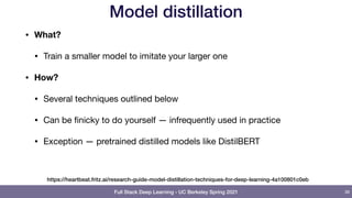 Full Stack Deep Learning - UC Berkeley Spring 2021
Model distillation
• What?
• Train a smaller model to imitate your larger one

• How?
• Several techniques outlined below

• Can be finicky to do yourself — infrequently used in practice

• Exception — pretrained distilled models like DistilBERT
39
https://heartbeat.fritz.ai/research-guide-model-distillation-techniques-for-deep-learning-4a100801c0eb
 