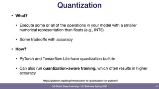 Full Stack Deep Learning - UC Berkeley Spring 2021
Quantization
• What?
• Execute some or all of the operations in your model with a smaller
numerical representation than floats (e.g., INT8)

• Some tradeoﬀs with accuracy

• How?
• PyTorch and Tensorflow Lite have quantization built-in

• Can also run quantization-aware training, which often results in higher
accuracy
40
https://pytorch.org/blog/introduction-to-quantization-on-pytorch/
 