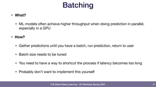 Full Stack Deep Learning - UC Berkeley Spring 2021
Batching
• What?
• ML models often achieve higher throughput when doing prediction in parallel,
especially in a GPU

• How?
• Gather predictions until you have a batch, run prediction, return to user

• Batch size needs to be tuned

• You need to have a way to shortcut the process if latency becomes too long

• Probably don’t want to implement this yourself
42
 