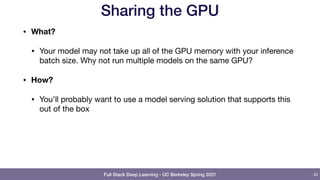 Full Stack Deep Learning - UC Berkeley Spring 2021
Sharing the GPU
• What?
• Your model may not take up all of the GPU memory with your inference
batch size. Why not run multiple models on the same GPU?

• How?
• You’ll probably want to use a model serving solution that supports this
out of the box
43
 