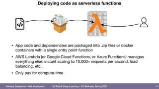 Full Stack Deep Learning - UC Berkeley Spring 2021
Deploying code as serverless functions
• App code and dependencies are packaged into .zip files or docker
containers with a single entry point function

• AWS Lambda (or Google Cloud Functions, or Azure Functions) manages
everything else: instant scaling to 10,000+ requests per second, load
balancing, etc.

• Only pay for compute-time.
50
Testing & Deployment - Web Deployment
 