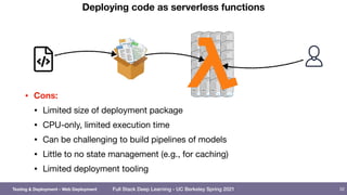 Full Stack Deep Learning - UC Berkeley Spring 2021
Deploying code as serverless functions
• Cons:
• Limited size of deployment package

• CPU-only, limited execution time

• Can be challenging to build pipelines of models

• Little to no state management (e.g., for caching)

• Limited deployment tooling
52
Testing & Deployment - Web Deployment
 
