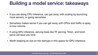 Full Stack Deep Learning - UC Berkeley Spring 2021
Building a model service: takeaways
• If you are doing CPU inference, can get away with scaling by launching
more servers, or going serverless.

• Serverless makes sense if you can get away with CPUs and traﬃc is spiky
or low-volume.

• If using GPU inference, serving tools like TF serving, Triton, and torch
serve will save you time

• Worth keeping an eye on the startups in this space for GPU inference
58
 