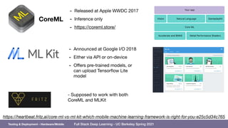 Full Stack Deep Learning - UC Berkeley Spring 2021
68
https://heartbeat.fritz.ai/core-ml-vs-ml-kit-which-mobile-machine-learning-framework-is-right-for-you-e25c5d34c765
CoreML
- Released at Apple WWDC 2017

- Inference only

- https://coreml.store/
- Supposed to work with both
CoreML and MLKit
- Announced at Google I/O 2018

- Either via API or on-device

- Oﬀers pre-trained models, or
can upload Tensorflow Lite
model
Testing & Deployment - Hardware/Mobile
 